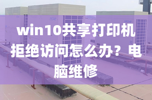 win10共享打印机拒绝访问怎么办？电脑维修