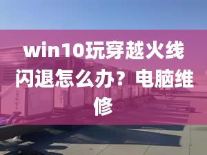 win10玩穿越火线闪退怎么办？电脑维修