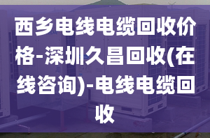 西乡电线电缆回收价格-深圳久昌回收(在线咨询)-电线电缆回收