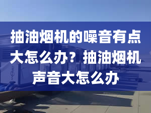 抽油烟机的噪音有点大怎么办？抽油烟机声音大怎么办