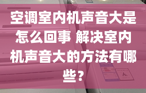 空调室内机声音大是怎么回事 解决室内机声音大的方法有哪些？