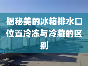 揭秘美的冰箱排水口位置冷冻与冷藏的区别