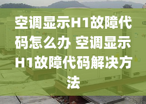 空调显示H1故障代码怎么办 空调显示H1故障代码解决方法