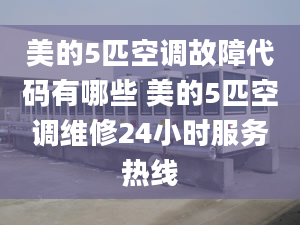 美的5匹空调故障代码有哪些 美的5匹空调维修24小时服务热线