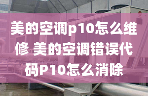 美的空调p10怎么维修 美的空调错误代码P10怎么消除