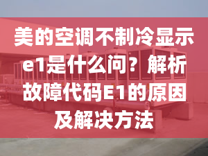 美的空调不制冷显示e1是什么问？解析故障代码E1的原因及解决方法