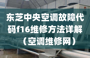 东芝中央空调故障代码f16维修方法详解（空调维修网）