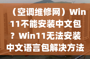 （空调维修网）Win11不能安装中文包？Win11无法安装中文语言包解决方法