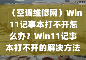 （空调维修网）Win11记事本打不开怎么办？Win11记事本打不开的解决方法