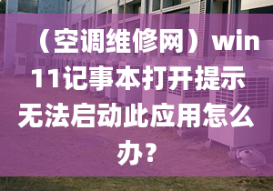 （空调维修网）win11记事本打开提示无法启动此应用怎么办？