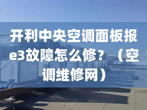 开利中央空调面板报e3故障怎么修？（空调维修网）