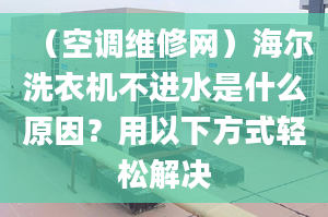 （空调维修网）海尔洗衣机不进水是什么原因？用以下方式轻松解决