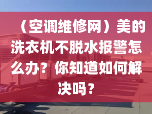 （空调维修网）美的洗衣机不脱水报警怎么办？你知道如何解决吗？