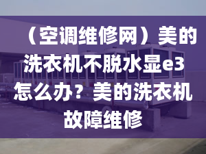 （空调维修网）美的洗衣机不脱水显e3怎么办？美的洗衣机故障维修