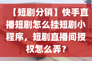 【短剧分销】快手直播短剧怎么挂短剧小程序，短剧直播间授权怎么弄？