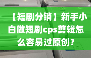 【短剧分销】新手小白做短剧cps剪辑怎么容易过原创？