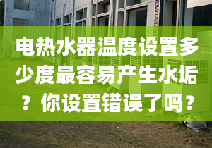 电热水器温度设置多少度最容易产生水垢？你设置错误了吗？