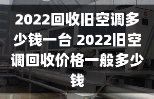 2022回收旧空调多少钱一台 2022旧空调回收价格一般多少钱