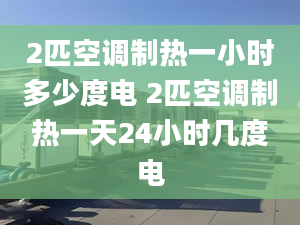 2匹空调制热一小时多少度电 2匹空调制热一天24小时几度电