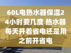 60L电热水器保温24小时要几度 热水器每天开着省电还是用之前开省电