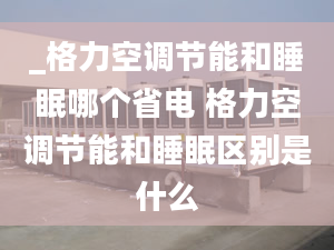 _格力空调节能和睡眠哪个省电 格力空调节能和睡眠区别是什么