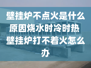 壁挂炉不点火是什么原因烧水时冷时热 壁挂炉打不着火怎么办