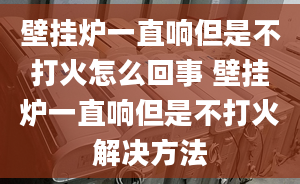 壁挂炉一直响但是不打火怎么回事 壁挂炉一直响但是不打火解决方法