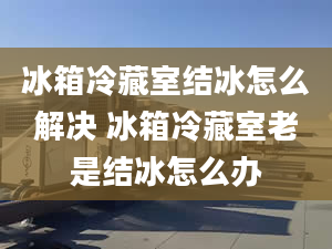 冰箱冷藏室结冰怎么解决 冰箱冷藏室老是结冰怎么办