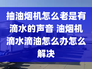 抽油烟机怎么老是有滴水的声音 油烟机滴水滴油怎么办怎么解决