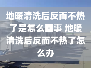 地暖清洗后反而不热了是怎么回事 地暖清洗后反而不热了怎么办