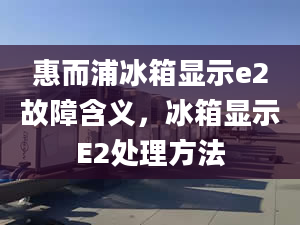 惠而浦冰箱显示e2故障含义，冰箱显示E2处理方法