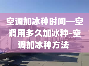 空调加冰种时间—空调用多久加冰种-空调加冰种方法 