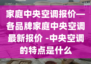 家庭中央空调报价—各品牌家庭中央空调最新报价 -中央空调的特点是什么